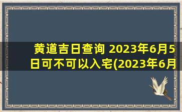 黄道吉日查询 2023年6月5日可不可以入宅(2023年6月5日黄道吉日入宅查询，向您推荐最佳风水宜居方案！)